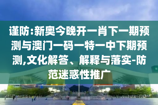 谨防:新奥今晚开一肖下一期预测与澳门一码一特一中下期预测,文化解答、解释与落实-防范迷惑性推广