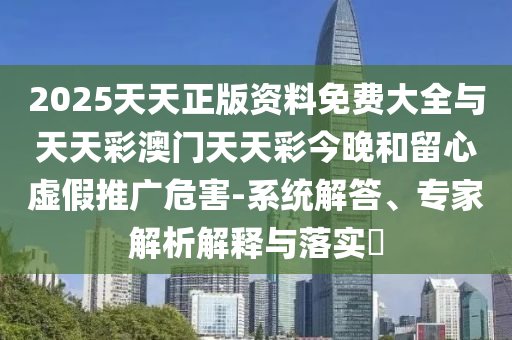 2025天天正版资料免费大全与天天彩澳门天天彩今晚和留心虚假推广危害-系统解答、专家解析解释与落实​